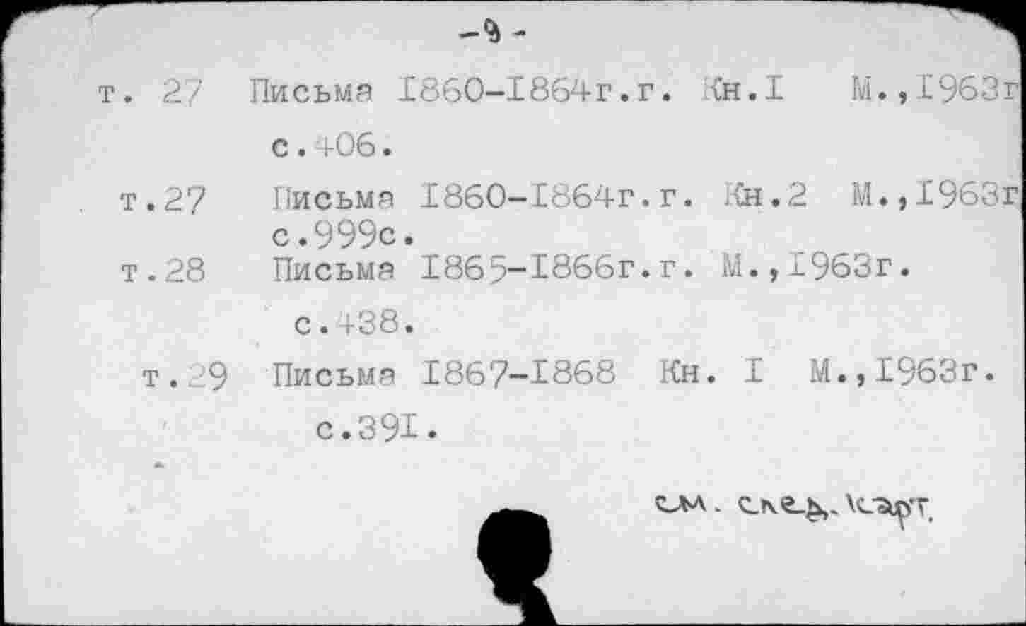 ﻿-9) -
т. 27 Письма 1860-18б4г.г. Кн.1	М.,1963г
с. 4-06.
т.27 Письма 1860-1864Г.г. Кн.2 М.,1963г с.999с.
т . 28 Письма 186;?-1866г. г. М.,1963г.
с.438.
т.29 Письма 1867-^868 Кн. I М.,1963г.
с.391.
